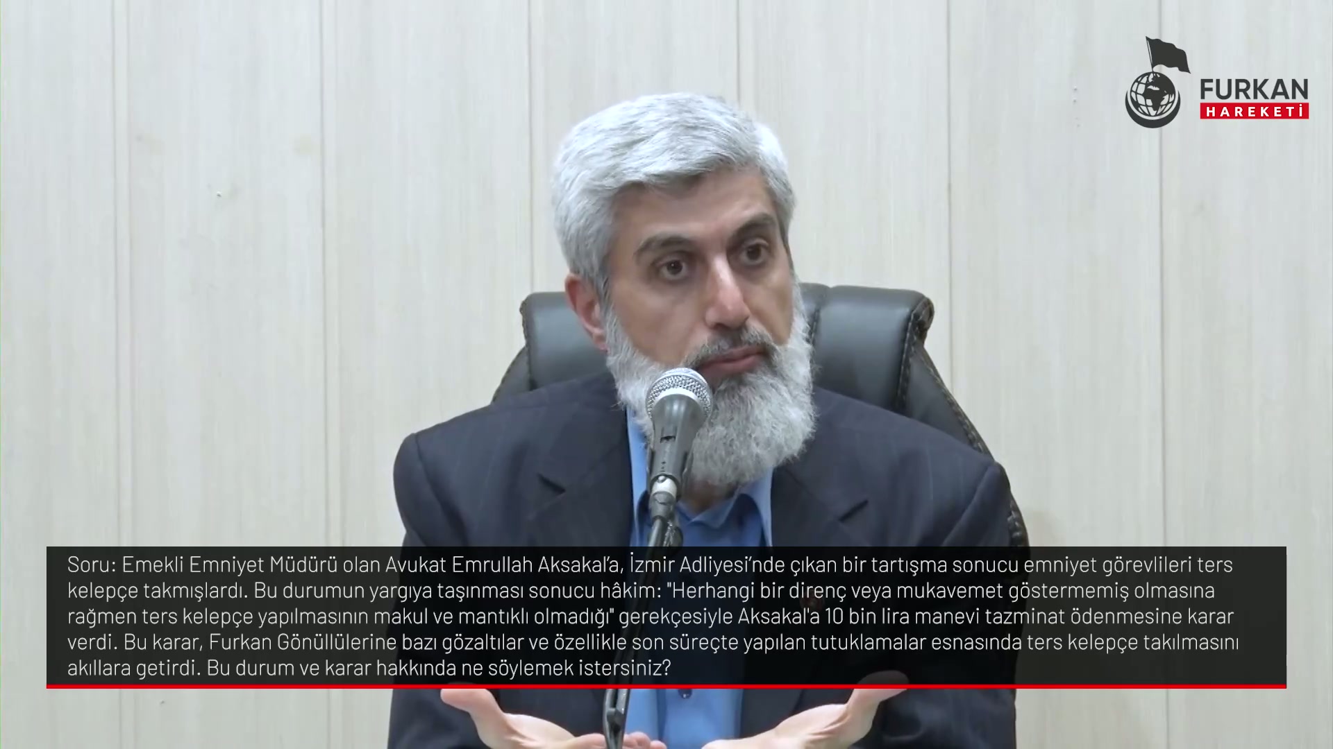 Emekli Emniyet Müdürü olan Avukat Emrullah Aksakaľa, İzmir Adliyesi'nde çıkan bir tartışma sonucu emniyet görevlileri ters kelepçe takmışlardı. Bu durumun yargıynasıa taşınması sonucu hâkim: "Herhangi bir direnç veya mukavemet göstermemiş olmasına rağmen ters kelepçe yapılmasının makul ve mantıklı olmadığı gerekçesiyle Aksakal'a 10 bin lira manevi tazminat ödenmesine karar verdi. Bu karar, Furkan Gönüllülerine bazı gözaltılar ve özellikle son süreçte yapılan tutuklamalar esnda ters kelepçe takılmasını akıllara getirdi. Bu durum ve karar hakkında ne söylemek istersiniz?